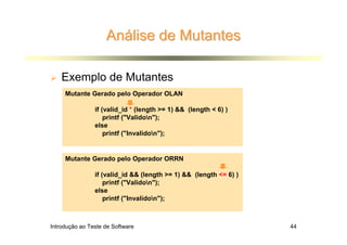 Análise de Mutantes

    Exemplo de Mutantes
     Mutante Gerado pelo Operador OLAN

                if (valid_id * (length >= 1) && (length < 6) )
                    printf ("Validon");
                else
                    printf ("Invalidon");


     Mutante Gerado pelo Operador ORRN

                if (valid_id && (length >= 1) && (length <= 6) )
                    printf ("Validon");
                else
                    printf ("Invalidon");



Introdução ao Teste de Software                                    44
 