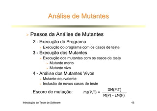Análise de Mutantes

      Passos da Análise de Mutantes
        2 - Execução do Programa
                Execução do programa com os casos de teste
        3 - Execução dos Mutantes
                Execução dos mutantes com os casos de teste
                   Mutante morto
                   Mutante vivo
        4 - Análise dos Mutantes Vivos
                Mutante equivalente
                Inclusão de novos casos de teste
                                                     DM(P,T)
        Escore de mutação:             ms(P,T) =
                                                   M(P) - EM(P)
Introdução ao Teste de Software                                   45
 