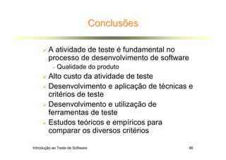 Conclusões

        A atividade de teste é fundamental no
        processo de desenvolvimento de software
             Qualidade do produto
        Alto custo da atividade de teste
        Desenvolvimento e aplicação de técnicas e
        critérios de teste
        Desenvolvimento e utilização de
        ferramentas de teste
        Estudos teóricos e empíricos para
        comparar os diversos critérios

Introdução ao Teste de Software                46
 