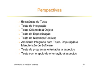 Perspectivas

        Estratégias de Teste
        Teste de Integração
        Teste Orientado a Objeto
        Teste de Especificação
        Teste de Sistemas Reativos
        Ambiente Integrado para Teste, Depuração e
        Manutenção de Software
        Teste de programas orientados a aspectos
        Teste com o apoio de orientação a aspectos


Introdução ao Teste de Software                      47
 