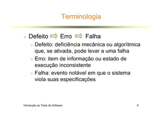 Terminologia

    Defeito                  Erro   Falha
        Defeito: deficiência mecânica ou algorítmica
        que, se ativada, pode levar a uma falha
        Erro: item de informação ou estado de
        execução inconsistente
        Falha: evento notável em que o sistema
        viola suas especificações



Introdução ao Teste de Software                   6
 