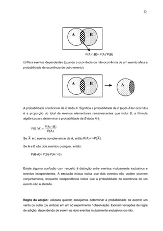 33
P(A ∩ B)= P(A)*P(B)
ii) Para eventos dependentes (quando a ocorrência ou não-ocorrência de um evento afeta a
probabilidade de ocorrência de outro evento):
A probabilidade condicional de B dado A. Significa a probabilidade de B (após A ter ocorrido)
é a proporção do total de eventos elementares remanescentes que inclui B, a fórmula
algébrica para determinar a probabilidade de B dado A é:
)A(P
)BA(P
)A/B(P
∩
=
Se A é o evento complementar de A, então P(A)=1-P( A )
Se A e B são dois eventos qualquer, então:
P(B-A)= P(B)-P(A ∩ B)
Existe alguma confusão com respeito à distinção entre eventos mutuamente exclusivos e
eventos independentes. A exclusão mútua indica que dois eventos não podem ocorrem
conjuntamente, enquanto independência indica que a probabilidade de ocorrência de um
evento não é afetada.
Regra da adição: utilizada quando desejamos determinar a probabilidade de ocorrer um
vento ou outro (ou ambos) em um só experimento / observação. Existem variações da regra
de adição, dependendo de serem os dois eventos mutuamente exclusivos ou não.
BA
BA A
 