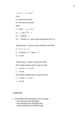 42
( 1 + ia )
1
= ( 1 + im )
12
onde,
ia = taxa de juros anual;
im = taxa de juros mensal;
assim,
( 1 + 0,08 )
1
= ( 1 + im )
12
im = ( 1,08 ) 1/12 - 1
im = 1,006434 - 1
im = 0,6434% a.m. (taxa mensal equivalente à 8% a.a.)
Segundo passo - calcular o preço matemático do bilhete
E = Q x p x v
n
E = $ 29.000 x ( 1 / 7.000 ) x v
4
E = $ 4,04
Terceiro passo - calcular os preços de venda
Pelo método incidente sobre o preço de custo,
π = $ 4,04 x ( 1 + 0,10 )
π = $ 4,44
Pelo método incidente sobre o preço de venda,
π = $ 4,04 / ( 1 - 0,10 )
π = $ 4,49
EXERCÍCIOS
1. Uma extração lotérica apresenta como premiação:
- Uma premiação de $ 100.000,00
- Dez premiações de $ 50.000,00 cada
- Vinte premiações de $ 20.000,00 cada
 
