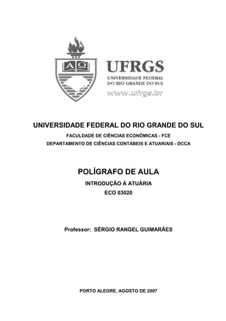 UNIVERSIDADE FEDERAL DO RIO GRANDE DO SUL
FACULDADE DE CIÊNCIAS ECONÔMICAS - FCE
DEPARTAMENTO DE CIÊNCIAS CONTÁBEIS E ATUARIAIS - DCCA
POLÍGRAFO DE AULA
INTRODUÇÃO À ATUÁRIA
ECO 03020
Professor: SÉRGIO RANGEL GUIMARÃES
PORTO ALEGRE, AGOSTO DE 2007
 