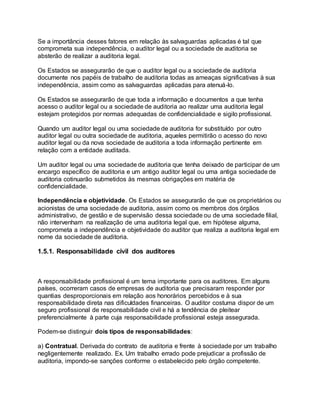 Se a importância desses fatores em relação às salvaguardas aplicadas é tal que
comprometa sua independência, o auditor legal ou a sociedade de auditoria se
absterão de realizar a auditoria legal.
Os Estados se assegurarão de que o auditor legal ou a sociedade de auditoria
documente nos papéis de trabalho de auditoria todas as ameaças significativas à sua
independência, assim como as salvaguardas aplicadas para atenuá-lo.
Os Estados se assegurarão de que toda a informação e documentos a que tenha
acesso o auditor legal ou a sociedade de auditoria ao realizar uma auditoria legal
estejam protegidos por normas adequadas de confidencialidade e sigilo profissional.
Quando um auditor legal ou uma sociedade de auditoria for substituído por outro
auditor legal ou outra sociedade de auditoria, aqueles permitirão o acesso do novo
auditor legal ou da nova sociedade de auditoria a toda informação pertinente em
relação com a entidade auditada.
Um auditor legal ou uma sociedade de auditoria que tenha deixado de participar de um
encargo específico de auditoria e um antigo auditor legal ou uma antiga sociedade de
auditoria cotinuarão submetidos às mesmas obrigações em matéria de
confidencialidade.
Independência e objetividade. Os Estados se assegurarão de que os proprietários ou
acionistas de uma sociedade de auditoria, assim como os membros dos órgãos
administrativo, de gestão e de supervisão dessa sociedade ou de uma sociedade filial,
não intervenham na realização de uma auditoria legal que, em hipótese alguma,
comprometa a independência e objetividade do auditor que realiza a auditoria legal em
nome da sociedade de auditoria.
1.5.1. Responsabilidade civil dos auditores
A responsabilidade profissional é um tema importante para os auditores. Em alguns
países, ocorreram casos de empresas de auditoria que precisaram responder por
quantias desproporcionais em relação aos honorários percebidos e à sua
responsabilidade direta nas dificuldades financeiras. O auditor costuma dispor de um
seguro profissional de responsabilidade civil e há a tendência de pleitear
preferencialmente à parte cuja responsabilidade profissional esteja assegurada.
Podem-se distinguir dois tipos de responsabilidades:
a) Contratual. Derivada do contrato de auditoria e frente à sociedade por um trabalho
negligentemente realizado. Ex. Um trabalho errado pode prejudicar a profissão de
auditoria, impondo-se sanções conforme o estabelecido pelo órgão competente.
 