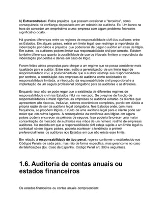 b) Extracontratual. Pelos prejuízos que possam ocasionar a "terceiros", como
consequência da confiança depositada em um relatório de auditoria. Ex. Um banco na
hora de conceder um empréstimo a uma empresa com algum problema financeiro
significativo oculto.
Há grandes diferenças entre os regimes de responsabilidade civil dos auditores entre
os Estados. Em alguns países, existe um limite legal, que restringe a importância da
indenização por danos e prejuízos que poderia ter de pagar o auditor em caso de litígio.
Em outros, os auditores podem limitar sua responsabilidade civil por contrato. Existem
também diferenças quanto à possibilidade de que os tribunais limitem a importância da
indenização por perdas e danos em caso de litígio.
Foram feitas várias propostas para chegar a um regime que se possa considerar mais
igualdade para o auditor. Entre elas, estão a generalização de um limite legal de
responsabilidade civil, a possibilidade de que o auditor restrinja sua responsabilidade
por contrato, a constituição das empresas de auditoria como sociedades de
responsabilidade limitada, a introdução da responsabilidade civil proporcional e a
implantação de um seguro profissional obrigatório para os auditores e os diretores.
Enquanto isso, não se pode negar que a existência de diferentes regimes de
responsabilidade civil nos Estados influi no mercado. Se o regime de fixação de
responsabilidades é muito rigoroso, as empresas de auditoria evitarão os clientes que
apresentem alto risco ou, inclusive, setores econômicos completos, pondo em dúvida a
própria razão de ser da auditoria legal obrigatória. Nos Estados onde, com mais
frequência, se propõem litígios, o custo de uma auditoria legal para o cliente pode ser
maior que em outros lugares. A consequência da tendência aos litígios em alguns
países poderia encarecer os prêmios de seguros. Isso poderia favorecer uma maior
concentração do mercado de auditorias nas mãos de um número restrito de empresas
auditoras. Na medida em que a responsabilidade civil esteja sujeita a um limite legal ou
contratual só em alguns países, poderia acontecer a tendência a preferir
preferencialmente os auditores nos Estados em que não exista esse limite.
Em relação à responsabilidade de tipo penal, rege-se conforme o estabelecido nos
Códigos Penais de cada país, mas não de forma específica, mas geral como no caso
de falsificações (Ex. Caso da Espanha. Código Penal art. 390 e seguintes).
1.6. Auditoria de contas anuais ou
estados financeiros
Os estados financeiros ou contas anuais compreendem:
 