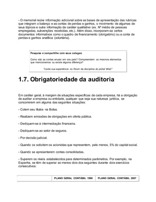 - O memorial reúne informação adicional sobre as bases de apresentação das rubricas
que integram o balanço e as contas de perdas e ganhos, o movimento de algumas de
seus tópicos e outra informação de caráter qualitativo (ex. Nº médio de pessoas
empregadas, subvenções recebidas, etc.). Além disso, incorporam-se certos
documentos informativos como o quadro de financiamento (obrigatório) ou a conta de
perdas e ganhos analítica (voluntária).
Pesquise e compartilhe com seus colegas:
Como são as contas anuais em seu país? Compreendem os mesmos elementos
que mencionamos ou existe alguma diferença?
"conte sua experiência no fórum da disciplina do portal Web"
1.7. Obrigatoriedade da auditoria
Em caráter geral, à margem de situações específicas de cada empresa, há a obrigação
de auditar a empresa ou entidade, qualquer que seja sua natureza jurídica, se
concorrerem em alguma das seguintes situações:
- Cotem seu títulos na Bolsa.
- Realizem emissões de obrigações em oferta pública.
- Dediquem-se à intermediação financeira.
- Dediquem-se ao setor de seguros.
- Por decisão judicial.
- Quando os solicitem os acionistas que representem, pelo menos, 5% do capital social.
- Quando se apresentarem contas consolidadas.
- Superem os níveis estabelecidos para determinados parâmetros. Por exemplo, na
Espanha, se têm de superar ao menos dois dos seguintes durante dois exercícios
consecutivos:
PLANO GERAL CONTÁBIL 1990 PLANO GERAL CONTÁBIL 2007
 