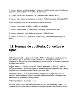 1. Normas técnicas homologadas pelo Instituto de Contabilidade e Auditoria de Contas
(Espanha) ICAC. Depende do Ministério de Economia.
2. Guias sobre auditoria do International Federation of Accountants IFAC.
3. Normas sobre auditorias do Institute of Certified Public Accountants (EE.UU) AICPA.
b) Em relação aos Princípios Fundamentais de Contabilidade:
1. Normas comerciais e contábeis contidas na legislação.
2. Normas internacionais do International Accounting Standard Board IASB.
3. Normas elaboradas pelos órgãos americanos, FASB, APB, etc.
4. Normas da AsociaciónEspañola de Contabilidad y Administración de Empresas.
AECA.
1.9. Normas de auditoria. Conceitos e
tipos
As Normas de Auditoria Geralmente Aceitas (NAGAS) são os princípios fundamentais
de auditoria a que os auditores devem emoldurar seu desempenho durante o
processso da auditoria. O cumprimento dessas normas garante a qualidade do trabalho
profissional do auditor.
Origem. As NAGAS têm sua origem nos Boletins (Statement on Auditing Standard -
SAS) emitidos pelo Comitê de Auditoria do Instituto Americano de Contadores Públicos
dos Estados Unidos da América do Norte, no ano de 1948.
As Normas Técnicas de Auditoria constituem os princípios e requisitos que deve
observar necessariamente o auditor de contas no desempenho de sua função para
expressar uma opinião técnica responsável.
As Normas Técnicas classificam-se em:
- Normas gerais. Essas Normas regulam as condições que deve reunir o auditor de
contas e seu comportamento no desenvolvimento da atividade de auditoria de contas.
 