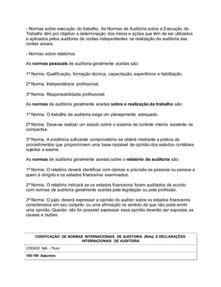 - Normas sobre execução do trabalho. As Normas de Auditoria sobre a Execução do
Trabalho têm por objetivo a determinação dos meios e ações que têm de ser utilizados
e aplicados pelos auditores de contas independentes na realização da auditoria das
contas anuais.
- Normas sobre relatórios.
As normas pessoais de auditoria geralmente aceitas são:
1ª Norma. Qualificação, formação técnica, capacitação, experiência e habilitação.
2ª Norma. Independência profissional.
3ª Norma. Responsabilidade profissional.
As normas de auditoria geralmente aceitas sobre a realização do trabalho são:
1ª Norma. O trabalho de auditoria exige um planejamento adequado.
2ª Norma. Deve-se realizar um estudo sobre o sistema de controle interno existente na
companhia.
3ª Norma. A evidência suficiente comprovatória se obterá mediante a prática de
procedimentos que proporcionem uma base razoável de opinião dos estados contábeis
sujeitos a exame.
As normas de auditoria geralmente aceitas sobre o relatório de auditoria são:
1ª Norma. O relatório deverá identificar com clareza e precisão as pessoas ou pessoa a
quem é dirigido e os estados financeiros examinados.
2ª Norma. O relatório indicará se os estados financeiros foram auditados de acordo
com normas de auditoria geralmente aceitas pela legislação ou pela profissão.
3ª Norma. O juízo deverá expressar a opinião do auditor sobre os estados financeiros
considerados em seu conjunto ou uma afirmação no sentido de que não pode emitir
uma opinião. Quando não for possível expressar essa opinião deverão ser expostas as
causas e razões.
CODIFICAÇÃO DE NORMAS INTERNACIONAIS DE AUDITORIA (NIAs) E DECLARAÇÕES
INTERNACIONAIS DE AUDITORIA
CÓDIGO NIA - Título
100-199 Assuntos
 