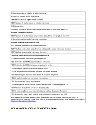610 Consideração do trabalho de auditoria interna
620 Uso do trabalho de um especialista
700-799 Conclusões e parecer de auditoria
700 O parecer do auditor sobre os estados financeiros
710 Comparativos
720 Outra informação em documentos que contêm estados financeiros auditados
800-899 Áreas especializadas
800 O parecer do auditor sobre compromissos de auditoria com propósito especial
810 O exame de informação financeira prospectiva
900-999 Serviços Relacionados (SRs)
910 Trabalhos para revisar os estados financeiros
920 Trabalhos para realizar procedimentos pré-acordados sobre informação financeira
930 Trabalhos para compilar informação financeira
1000-1100 Declarações Internacionais de Auditoria
1000 Procedimentos de confirmação interbancária
1001 Ambientes de CIS-Microcomputadores autônomos
1002 Ambientes de CIS-Sistemas de computadores on-line
1003 Ambientes de CIS-Sistemas de base de dados
1004 A relação entre supervisores bancários e auditores externos
1005 Considerações especiais na auditoria de pequenas empresas
1006 A auditoria de bancos comerciais internacionais
1007 Comunicações com a administração
1008 Avaliação de risco e controle interno-características e considerações de CIS
1009 Técnicas de auditoria com auxílio de computador
1010 A consideração de assuntos ambientais na auditoria de estados financeiros
1011 Implicações para a administração e os auditores do problema do ano 2000
Para informação adicional sobre o Comité Internacional de Prácticas de Auditoria (IAPC) do IFAC,
desenvolvimentos recentes e para obter esboços de exposições publicadas, visite a página do comitê em
http://www.ifac.org/committees/iapc
NORMAS INTERNACIONAIS DE AUDITORIA (NIAs)
 