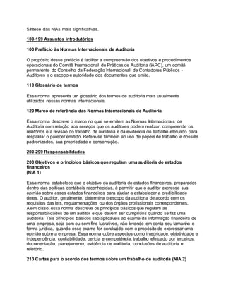 Síntese das NIAs mais significativas.
100-199 Assuntos Introdutórios
100 Prefácio às Normas Internacionais de Auditoria
O propósito desse prefácio é facilitar a compreensão dos objetivos e procedimentos
operacionais do Comitê Internacional de Práticas de Auditoria (IAPC), um comitê
permanente do Conselho da Federação Internacional de Contadores Públicos -
Auditores e o escopo e autoridade dos documentos que emite.
110 Glossário de termos
Essa norma apresenta um glossário dos termos de auditoria mais usualmente
utilizados nessas normas internacionais.
120 Marco de referência das Normas Internacionais de Auditoria
Essa norma descreve o marco no qual se emitem as Normas Internacionais de
Auditoria com relação aos serviços que os auditores podem realizar, compreende os
relatórios e a revisão do trabalho de auditoria e dá evidência do trabalho efetuado para
respaldar o parecer emitido. Refere-se também ao uso de papéis de trabalho e dossiês
padronizados, sua propriedade e conservação.
200-299 Responsabilidades
200 Objetivos e princípios básicos que regulam uma auditoria de estados
financeiros
(NIA 1)
Essa norma estabelece que o objetivo da auditoria de estados financeiros, preparados
dentro das políticas contábeis reconhecidas, é permitir que o auditor expresse sua
opinião sobre esses estados financeiros para ajudar a estabelecer a credibilidade
deles. O auditor, geralmente, determina o escopo da auditoria de acordo com os
requisitos das leis, regulamentações ou dos órgãos profissionais correspondentes.
Além disso, essa norma descreve os princípios básicos que regulam as
responsabilidades de um auditor e que devem ser cumpridos quando se faz uma
auditoria. Tais princípios básicos são aplicáveis ao exame da informação financeira de
uma empresa, seja com ou sem fins lucrativos, não levando em conta seu tamanho e
forma jurídica, quando esse exame for conduzido com o propósito de expressar uma
opinião sobre a empresa. Essa norma cobre aspectos como integridade, objetividade e
independência, confiabilidade, perícia e competência, trabalho efetuado por terceiros,
documentação, planejamento, evidência de auditoria, conclusões de auditoria e
relatório.
210 Cartas para o acordo dos termos sobre um trabalho de auditoria (NIA 2)
 
