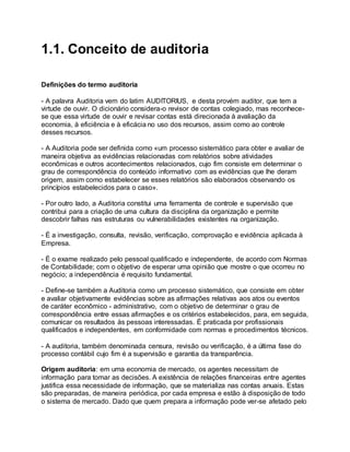 1.1. Conceito de auditoria
Definições do termo auditoria
- A palavra Auditoria vem do latim AUDITORIUS, e desta provém auditor, que tem a
virtude de ouvir. O dicionário considera-o revisor de contas colegiado, mas reconhece-
se que essa virtude de ouvir e revisar contas está direcionada à avaliação da
economia, à eficiência e à eficácia no uso dos recursos, assim como ao controle
desses recursos.
- A Auditoria pode ser definida como «um processo sistemático para obter e avaliar de
maneira objetiva as evidências relacionadas com relatórios sobre atividades
econômicas e outros acontecimentos relacionados, cujo fim consiste em determinar o
grau de correspondência do conteúdo informativo com as evidências que lhe deram
origem, assim como estabelecer se esses relatórios são elaborados observando os
princípios estabelecidos para o caso».
- Por outro lado, a Auditoria constitui uma ferramenta de controle e supervisão que
contribui para a criação de uma cultura da disciplina da organização e permite
descobrir falhas nas estruturas ou vulnerabilidades existentes na organização.
- É a investigação, consulta, revisão, verificação, comprovação e evidência aplicada à
Empresa.
- É o exame realizado pelo pessoal qualificado e independente, de acordo com Normas
de Contabilidade; com o objetivo de esperar uma opinião que mostre o que ocorreu no
negócio; a independência é requisito fundamental.
- Define-se também a Auditoria como um processo sistemático, que consiste em obter
e avaliar objetivamente evidências sobre as afirmações relativas aos atos ou eventos
de caráter econômico - administrativo, com o objetivo de determinar o grau de
correspondência entre essas afirmações e os critérios estabelecidos, para, em seguida,
comunicar os resultados às pessoas interessadas. É praticada por profissionais
qualificados e independentes, em conformidade com normas e procedimentos técnicos.
- A auditoria, também denominada censura, revisão ou verificação, é a última fase do
processo contábil cujo fim é a supervisão e garantia da transparência.
Origem auditoria: em uma economia de mercado, os agentes necessitam de
informação para tomar as decisões. A existência de relações financeiras entre agentes
justifica essa necessidade de informação, que se materializa nas contas anuais. Estas
são preparadas, de maneira periódica, por cada empresa e estão à disposição de todo
o sistema de mercado. Dado que quem prepara a informação pode ver-se afetado pelo
 
