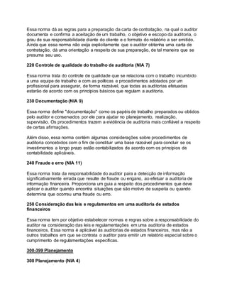 Essa norma dá as regras para a preparação da carta de contratação, na qual o auditor
documenta e confirma a aceitação de um trabalho, o objetivo e escopo da auditoria, o
grau de sua responsabilidade diante do cliente e o formato do relatório a ser emitido.
Ainda que essa norma não exija explicitamente que o auditor obtenha uma carta de
contratação, dá uma orientação a respeito de sua preparação, de tal maneira que se
presuma seu uso.
220 Controle de qualidade do trabalho de auditoria (NIA 7)
Essa norma trata do controle de qualidade que se relaciona com o trabalho incumbido
a uma equipe de trabalho e com as políticas e procedimentos adotados por um
profissional para assegurar, de forma razoável, que todas as auditorias efetuadas
estarão de acordo com os princípios básicos que regulam a auditoria.
230 Documentação (NIA 9)
Essa norma define "documentação" como os papéis de trabalho preparados ou obtidos
pelo auditor e conservados por ele para ajudar no planejamento, realização,
supervisão. Os procedimentos trazem a evidência de auditoria mais confiável a respeito
de certas afirmações.
Além disso, essa norma contém algumas considerações sobre procedimentos de
auditoria concebidos com o fim de constituir uma base razoável para concluir se os
investimentos a longo prazo estão contabilizados de acordo com os princípios de
contabilidade aplicáveis.
240 Fraude e erro (NIA 11)
Essa norma trata da responsabilidade do auditor para a detecção de informação
significativamente errada que resulte de fraude ou engano, ao efetuar a auditoria de
informação financeira. Proporciona um guia a respeito dos procedimentos que deve
aplicar o auditor quando encontra situações que são motivo de suspeita ou quando
determina que ocorreu uma fraude ou erro.
250 Consideração das leis e regulamentos em uma auditoria de estados
financeiros
Essa norma tem por objetivo estabelecer normas e regras sobre a responsabilidade do
auditor na consideração das leis e regulamentações em uma auditoria de estados
financeiros. Essa norma é aplicável às auditorias de estados financeiros, mas não a
outros trabalhos em que se contrata o auditor para emitir um relatório especial sobre o
cumprimento de regulamentações específicas.
300-399 Planejamento
300 Planejamento (NIA 4)
 