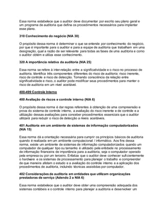 Essa norma estabelece que o auditor deve documentar por escrito seu plano geral e
um programa de auditoria que defina os procedimentos necessários para implantar
esse plano.
310 Conhecimento do negócio (NIA 30)
O propósito dessa norma é determinar o que se entende por conhecimento do negócio,
por que é importante para o auditor e para a equipe de auditoria que trabalham em uma
designação, qual a razão de ser relevante para todas as fases de uma auditoria e como
o auditor obtém e utiliza esse conhecimento.
320 A importância relativa da auditoria (NIA 25)
Essa norma se refere à inter-relação entre a significatividade e o risco no processo de
auditoria. Identifica três componentes diferentes do risco de auditoria: risco inerente,
risco de controle e risco de detecção. Tomando consciência da relação entre
significatividade e risco, o auditor pode modificar seus procedimentos para manter o
risco de auditoria em um nível aceitável.
400-499 Controle Interno
400 Avaliação de riscos e controle interno (NIA 6)
O propósito dessa norma é dar regras referentes à obtenção de uma compreensão e
prova do sistema de controle interno, a avaliação do risco inerente e de controle e a
utilização dessas avaliações para conceber procedimentos essenciais que o auditor
utilizará para reduzir o risco de detecção a níveis aceitáveis.
401 Auditoria em um ambiente de sistemas de informação computadorizados
(NIA 15)
Essa norma dá a orientação necessária para cumprir os princípios básicos de auditoria
quando é realizada em um ambiente computacional / informático. Aos fins dessa
norma, existe um ambiente de sistemas de informação computadorizados quando um
computador de qualquer tipo ou tamanho é utilizado pela entidade no processamento
de informação financeira de importância para a auditoria, seja o computador operado
pela empresa ou por um terceiro. Enfatiza que o auditor deve conhecer suficientemente
o hardware e os sistemas de processamento para planejar o trabalho e compreender
de que maneira afetam o estudo e a avaliação do controle interno e a aplicação dos
procedimentos de auditoria, incluindo técnicas assistidas por computador.
402 Considerações de auditoria em entidades que utilizam organizações
prestadoras de serviço (Adendo 2 a NIA 6)
Essa norma estabelece que o auditor deve obter uma compreensão adequada dos
sistemas contábeis e o controle interno para planejar a auditoria e desenvolver um
 