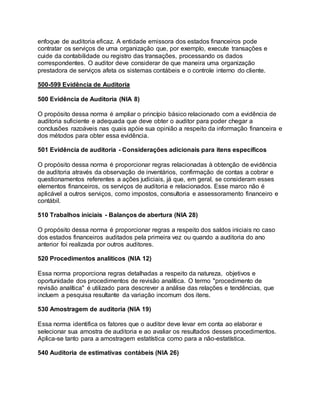 enfoque de auditoria eficaz. A entidade emissora dos estados financeiros pode
contratar os serviços de uma organização que, por exemplo, execute transações e
cuide da contabilidade ou registro das transações, processando os dados
correspondentes. O auditor deve considerar de que maneira uma organização
prestadora de serviços afeta os sistemas contábeis e o controle interno do cliente.
500-599 Evidência de Auditoria
500 Evidência de Auditoria (NIA 8)
O propósito dessa norma é ampliar o princípio básico relacionado com a evidência de
auditoria suficiente e adequada que deve obter o auditor para poder chegar a
conclusões razoáveis nas quais apóie sua opinião a respeito da informação financeira e
dos métodos para obter essa evidência.
501 Evidência de auditoria - Considerações adicionais para itens específicos
O propósito dessa norma é proporcionar regras relacionadas à obtenção de evidência
de auditoria através da observação de inventários, confirmação de contas a cobrar e
questionamentos referentes a ações judiciais, já que, em geral, se consideram esses
elementos financeiros, os serviços de auditoria e relacionados. Esse marco não é
aplicável a outros serviços, como impostos, consultoria e assessoramento financeiro e
contábil.
510 Trabalhos iniciais - Balanços de abertura (NIA 28)
O propósito dessa norma é proporcionar regras a respeito dos saldos iniciais no caso
dos estados financeiros auditados pela primeira vez ou quando a auditoria do ano
anterior foi realizada por outros auditores.
520 Procedimentos analíticos (NIA 12)
Essa norma proporciona regras detalhadas a respeito da natureza, objetivos e
oportunidade dos procedimentos de revisão analítica. O termo "procedimento de
revisão analítica" é utilizado para descrever a análise das relações e tendências, que
incluem a pesquisa resultante da variação incomum dos itens.
530 Amostragem de auditoria (NIA 19)
Essa norma identifica os fatores que o auditor deve levar em conta ao elaborar e
selecionar sua amostra de auditoria e ao avaliar os resultados desses procedimentos.
Aplica-se tanto para a amostragem estatística como para a não-estatística.
540 Auditoria de estimativas contábeis (NIA 26)
 