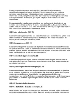 Essa norma reafirma que os auditores têm a responsabilidade de avaliar a
razoabilidade das estimativas da gerência. Primeiro, devem levar em conta os
controles, procedimentos e métodos da gerência para avaliar se fornecem uma
informação correta, completa e relevante. Devem dar especial atenção a avaliações
que sejam sensíveis a variações, que sejam subjetivas ou suscetíveis de erros
significativos.
Em sua avaliação, o auditor deve considerar seu conhecimento do cliente, de sua
indústria e a evidência resultante de outras áreas de auditoria. Se, como resultado, o
auditor concluir que não se pode obter uma estimativa razoável, deve proceder a emitir
uma opinião com condições ou abster-se de opinar.
550 Partes relacionadas (NIA 17)
Essa norma dá regras referentes aos procedimentos que o auditor deveria aplicar para
obter evidência de auditoria a respeito da identificação das partes vinculadas e da
exposição das operações com essas partes.
560 Fatos posteriores (NIA 21)
Essa norma não permite o uso de data duplicada no relatório dos estados financeiros
de qualquer entidade. Cobre os elementos básicos do relatório do auditor, descreve os
diversos tipos de relatório, seu exame ao fato que requeriu e, em caso de fazê-lo, deve
haver manifestação de tal fato em seu novo relatório.
570 Continuidade Operacional (NIA 23)
Essa norma proporciona regras para os auditores quando surgem dúvidas sobre a
aplicabilidade do princípio de empresa em andamento como base para a preparação
de estados financeiros.
580 Representações da administração (NIA 22)
Essa norma orienta o auditor em relação à utilização das representações da gerência
como evidência de auditoria, os procedimentos que deve aplicar, avaliar e documentar
essas representações e as circunstâncias nas quais se deverá obter uma
representação por escrito. Trata também das situações nas quais a gerência se nega a
proporcionar ou confirmar representações sobre assuntos que o auditor considera
necessário.
600-699 Uso do trabalho de outros
600 Uso do trabalho de outro auditor (NIA 5)
Incide sobre o fato de que o auditor principal documente, em seus papéis de trabalho,
os componentes examinados por outros auditores, sua significatividade a respeito do
 