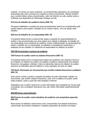 conjunto, os nomes de outros auditores, os procedimentos aplicados e as conclusões
alcançadas pelo autor principal com respeito a esses componentes. Requer também
que o auditor efetue certos procedimentos, além de informar ao outro auditor sobre a
confiança que depositará na informação entregue por ele.
610 Uso do trabalho de auditoria interna (NIA 10)
Dá regras detalhadas a respeito de quais procedimentos devem ser considerados pelo
auditor externo para avaliar o trabalho de um auditor interno, a fim de utilizar esse
trabalho.
620 Uso do trabalho de um especialista (NIA 18)
O propósito dessa norma é proporcionar regras a respeito da responsabilidade do
auditor e dos procedimentos que deve aplicar com relação à utilização do trabalho de
um especialista como evidência de auditoria. Cobre a determinação da necessidade de
utilizar o trabalho de um especialista, as aptidões e competência necessárias, a
avaliação de seu trabalho e a referência ao especialista no relatório do auditor.
700-799 Conclusões e parecer de auditoria
700 Parecer do auditor sobre os estados financeiros (NIA 13)
O propósito dessa norma é proporcionar regras aos auditores com respeito à forma e
ao conteúdo do relatório do auditor em relação à auditoria independente dos estados
financeiros de qualquer entidade. Cobre os elementos básicos do relatório do auditor,
descreve os diferentes tipos de relatório e inclui exemplos de cada um deles.
720 Outra informação em documentos que contêm estados financeiros auditados
(NIA 14)
Essa norma orienta o auditor a respeito da análise de outra informação incluída em
documentos que contêm estados financeiros, junto com o relatório do auditor sobre
esses estados, sobre a qual não está obrigado a informar.
Estabelece que o auditor deveria ler a outra informação para assegurar-se de que seja
consistente com os estados financeiros e/ou não inclua informação significativamente
errônea.
800-899 Áreas especializadas
800 Parecer do auditor sobre trabalhos de auditoria com propósitos especiais
(NIA 24)
Recai sobre os relatórios sobre temas como componentes dos estados financeiros,
cumprimento de acordos contratuais e estados preparados de acordo com bases
 