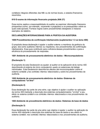 contábeis integrais diferentes das NIA ou de normas locais, e estados financeiros
resumidos.
810 O exame de informação financeira projetada (NIA 27)
Essa norma explica a responsabilidade do auditor ao examinar informação financeira
prospectiva (como, por exemplo, orçamento e projeções) e os pressupostos sobre os
quais está apoiado. Fornece regras sobre procedimentos desejáveis e inclusive
exemplos de relatório.
DECLARAÇÕES INTERNACIONAIS PARA A PRÁTICA DA AUDITORIA
1000 Procedimentos de confirmação Interbancária (suplementos 1-3 ao tema 400)
O propósito dessa declaração é ajudar o auditor externo e membros da gerência do
grupo, tais como auditores internos ou inspetores, nos procedimentos de confirmação
interbancária. Esse guia contribuirá para a eficácia desses procedimentos e para a
eficiência do processamento de respostas.
1001 Ambiente de processamento eletrônico de dados - Microcomputadores
(Declaração 1)
El propósito de esta Declaración es ayudar al auditor en la aplicación de la norma 400
describiendo el sistema de micro computación usado en estaciones de trabajo
individuales. Esta Declaración describe los efectos del microcomputador sobre el
sistema contable y los controles internos relacionados y sobre los procedimientos de
auditoría.
1002 Ambiente de processamento eletrônico de dados- Sistemas de
computadores "on-line"
(Declaração 2)
Essa declaração faz parte de uma série, cujo objetivo é ajudar o auditor na aplicação
da norma 400 mediante a descrição dos sistemas computadorizados "on-line" e seu
efeito no sistema contábil e os controles internos relacionados e nos procedimentos de
auditoria.
1003 Ambiente de procedimento eletrônico de dados- Sistemas de base de dados
(Declaração 3)
Essa declaração faz parte de uma série cujo objetivo é ajudar o auditor na aplicação da
norma 400 mediante a descrição dos sistemas de base de dados e seu efeito no
sistema contábil, nos controles internos relacionados e nos procedimentos de auditoria.
 