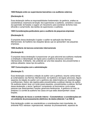 1004 Relação entre os supervisores bancários e os auditores externos
(Declaração 4)
Essa declaração define as responsabilidades fundamentais da gerência, analisa as
características essenciais da função dos supervisores e auditores, considera o escopo
da supervisão de funções e sugere um mecanismo para coordenar de forma mais
eficiente o cumprimento das tarefas de supervisores e auditores.
1005 Considerações particulares para a auditoria de pequenas empresas
(Declaração 5)
O propósito dessa declaração é ajudar o auditor na aplicação das Normas
Internacionais de Auditoria nas situações típicas que se apresentam nas pequenas
empresas.
1006 Auditoria de bancos comerciais internacionais
(Declaração 6)
O propósito dessa declaração é proporcionar um guia adicional aos auditores mediante
a ampliação e interpretação de regras para a auditoria de bancos comerciais
internacionais. Entretanto, não pretende ser uma lista exaustiva dos procedimentos e
práticas utilizados nesse tipo de auditoria.
1007 Comunicações com a administração
(Declaração 7)
Essa declaração considera a relação do auditor com a gerência, resume certos temas
já contemplados nas Normas Internacionais de Auditoria e dá regras adicionais. Alguns
aspectos da relação do auditor com a gerência são determinados por requisitos legais
e profissionais. Outros são regidos pelos procedimentos e práticas internas do auditor.
Os auditores devem levar em conta esses requisitos, procedimentos e práticas. No final
dessa declaração, o termo "gerência" compreende os funcionários como outras
pessoas que desempenham funções gerenciais hierárquicas. A gerência só inclui os
diretores e o comitê de auditoria nos casos em que estes desempenham essas
funções.
1008 Avaliação de riscos e controle interno - Características e considerações em
um ambiente de processamento eletrônico de dados (Adendo 1 ao NIA 6)
Esta declaração contém as características e considerações mais importantes do
ambiente PED: estrutura organizacional, natureza do processamento, aspectos de
 