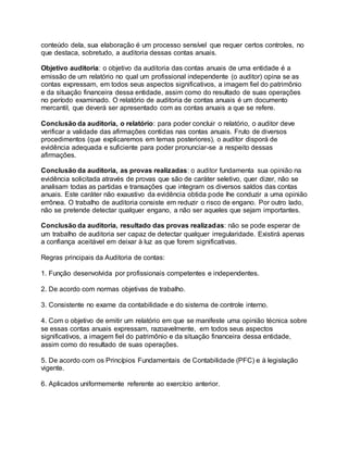 conteúdo dela, sua elaboração é um processo sensível que requer certos controles, no
que destaca, sobretudo, a auditoria dessas contas anuais.
Objetivo auditoria: o objetivo da auditoria das contas anuais de uma entidade é a
emissão de um relatório no qual um profissional independente (o auditor) opina se as
contas expressam, em todos seus aspectos significativos, a imagem fiel do patrimônio
e da situação financeira dessa entidade, assim como do resultado de suas operações
no período examinado. O relatório de auditoria de contas anuais é um documento
mercantil, que deverá ser apresentado com as contas anuais a que se refere.
Conclusão da auditoria, o relatório: para poder concluir o relatório, o auditor deve
verificar a validade das afirmações contidas nas contas anuais. Fruto de diversos
procedimentos (que explicaremos em temas posteriores), o auditor disporá de
evidência adequada e suficiente para poder pronunciar-se a respeito dessas
afirmações.
Conclusão da auditoria, as provas realizadas: o auditor fundamenta sua opinião na
evidência solicitada através de provas que são de caráter seletivo, quer dizer, não se
analisam todas as partidas e transações que integram os diversos saldos das contas
anuais. Este caráter não exaustivo da evidência obtida pode lhe conduzir a uma opinião
errônea. O trabalho de auditoria consiste em reduzir o risco de engano. Por outro lado,
não se pretende detectar qualquer engano, a não ser aqueles que sejam importantes.
Conclusão da auditoria, resultado das provas realizadas: não se pode esperar de
um trabalho de auditoria ser capaz de detectar qualquer irregularidade. Existirá apenas
a confiança aceitável em deixar à luz as que forem significativas.
Regras principais da Auditoria de contas:
1. Função desenvolvida por profissionais competentes e independentes.
2. De acordo com normas objetivas de trabalho.
3. Consistente no exame da contabilidade e do sistema de controle interno.
4. Com o objetivo de emitir um relatório em que se manifeste uma opinião técnica sobre
se essas contas anuais expressam, razoavelmente, em todos seus aspectos
significativos, a imagem fiel do patrimônio e da situação financeira dessa entidade,
assim como do resultado de suas operações.
5. De acordo com os Princípios Fundamentais de Contabilidade (PFC) e à legislação
vigente.
6. Aplicados uniformemente referente ao exercício anterior.
 