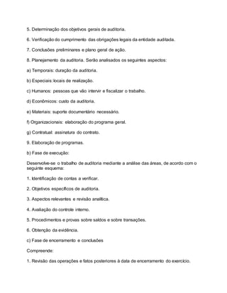 5. Determinação dos objetivos gerais de auditoria.
6. Verificação do cumprimento das obrigações legais da entidade auditada.
7. Conclusões preliminares e plano geral de ação.
8. Planejamento da auditoria. Serão analisados os seguintes aspectos:
a) Temporais: duração da auditoria.
b) Especiais: locais de realização.
c) Humanos: pessoas que vão intervir e fiscalizar o trabalho.
d) Econômicos: custo da auditoria.
e) Materiais: suporte documentário necessário.
f) Organizacionais: elaboração do programa geral.
g) Contratual: assinatura do contrato.
9. Elaboração de programas.
b) Fase de execução:
Desenvolve-se o trabalho de auditoria mediante a análise das áreas, de acordo com o
seguinte esquema:
1. Identificação de contas a verificar.
2. Objetivos específicos de auditoria.
3. Aspectos relevantes e revisão analítica.
4. Avaliação do controle interno.
5. Procedimentos e provas sobre saldos e sobre transações.
6. Obtenção da evidência.
c) Fase de encerramento e conclusões
Compreende:
1. Revisão das operações e fatos posteriores à data de encerramento do exercício.
 