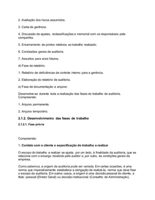 2. Avaliação dos riscos assumidos.
3. Carta de gerência.
4. Discussão de ajustes, reclassificações e memorial com os responsáveis pela
companhia.
5. Encerramento de pontos relativos ao trabalho realizado.
6. Conclusões gerais de auditoria.
7. Assuntos para anos futuros.
d) Fase de relatório:
1. Relatório de deficiências de controle interno para a gerência.
2. Elaboração do relatório de auditoria.
e) Fase de documentação e arquivo:
Desenvolve-se durante toda a realização das fases do trabalho de auditoria.
Compreende:
1. Arquivo permanente.
2. Arquivo temporário.
2.1.2. Desenvolvimento das fases de trabalho
2.1.2.1. Fase prévia
Compreende:
1. Contato com o cliente e especificação do trabalho a realizar
O escopo do trabalho a realizar se ajusta, por um lado, à finalidade da auditoria, que se
relaciona com o encargo recebido pelo auditor e, por outro, às condições gerais da
empresa.
Como sabemos, a origem da auditoria pode ser variada. Em certas ocasiões, é uma
norma que imperativamente estabelece a obrigação de realizá-la, norma que deve fixar
o escopo da auditoria. Em outros casos, a origem é uma decisão pessoal do cliente, a
título pessoal (Diretor Geral) ou decisão institucional (Conselho de Administração).
 