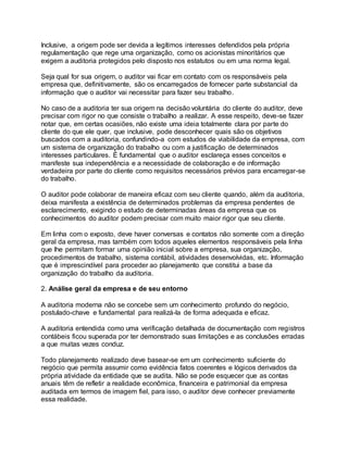 Inclusive, a origem pode ser devida a legítimos interesses defendidos pela própria
regulamentação que rege uma organização, como os acionistas minoritários que
exigem a auditoria protegidos pelo disposto nos estatutos ou em uma norma legal.
Seja qual for sua origem, o auditor vai ficar em contato com os responsáveis pela
empresa que, definitivamente, são os encarregados de fornecer parte substancial da
informação que o auditor vai necessitar para fazer seu trabalho.
No caso de a auditoria ter sua origem na decisão voluntária do cliente do auditor, deve
precisar com rigor no que consiste o trabalho a realizar. A esse respeito, deve-se fazer
notar que, em certas ocasiões, não existe uma ideia totalmente clara por parte do
cliente do que ele quer, que inclusive, pode desconhecer quais são os objetivos
buscados com a auditoria, confundindo-a com estudos de viabilidade da empresa, com
um sistema de organização do trabalho ou com a justificação de determinados
interesses particulares. É fundamental que o auditor esclareça esses conceitos e
manifeste sua independência e a necessidade de colaboração e de informação
verdadeira por parte do cliente como requisitos necessários prévios para encarregar-se
do trabalho.
O auditor pode colaborar de maneira eficaz com seu cliente quando, além da auditoria,
deixa manifesta a existência de determinados problemas da empresa pendentes de
esclarecimento, exigindo o estudo de determinadas áreas da empresa que os
conhecimentos do auditor podem precisar com muito maior rigor que seu cliente.
Em linha com o exposto, deve haver conversas e contatos não somente com a direção
geral da empresa, mas também com todos aqueles elementos responsáveis pela linha
que lhe permitam formar uma opinião inicial sobre a empresa, sua organização,
procedimentos de trabalho, sistema contábil, atividades desenvolvidas, etc. Informação
que é imprescindível para proceder ao planejamento que constitui a base da
organização do trabalho da auditoria.
2. Análise geral da empresa e de seu entorno
A auditoria moderna não se concebe sem um conhecimento profundo do negócio,
postulado-chave e fundamental para realizá-la de forma adequada e eficaz.
A auditoria entendida como uma verificação detalhada de documentação com registros
contábeis ficou superada por ter demonstrado suas limitações e as conclusões erradas
a que muitas vezes conduz.
Todo planejamento realizado deve basear-se em um conhecimento suficiente do
negócio que permita assumir como evidência fatos coerentes e lógicos derivados da
própria atividade da entidade que se audita. Não se pode esquecer que as contas
anuais têm de refletir a realidade econômica, financeira e patrimonial da empresa
auditada em termos de imagem fiel, para isso, o auditor deve conhecer previamente
essa realidade.
 