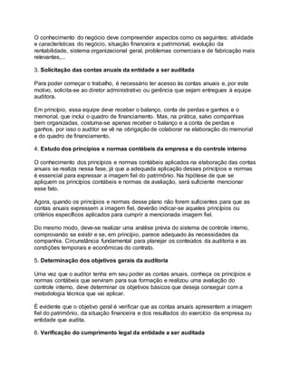 O conhecimento do negócio deve compreender aspectos como os seguintes: atividade
e características do negócio, situação financeira e patrimonial, evolução da
rentabilidade, sistema organizacional geral, problemas comerciais e de fabricação mais
relevantes,...
3. Solicitação das contas anuais da entidade a ser auditada
Para poder começar o trabalho, é necessário ter acesso às contas anuais e, por este
motivo, solicita-se ao diretor administrativo ou gerência que sejam entregues à equipe
auditora.
Em princípio, essa equipe deve receber o balanço, conta de perdas e ganhos e o
memorial, que inclui o quadro de financiamento. Mas, na prática, salvo companhias
bem organizadas, costuma-se apenas receber o balanço e a conta de perdas e
ganhos, por isso o auditor se vê na obrigação de colaborar na elaboração do memorial
e do quadro de financiamento.
4. Estudo dos princípios e normas contébeis da empresa e do controle interno
O conhecimento dos princípios e normas contábeis aplicados na elaboração das contas
anuais se realiza nessa fase, já que a adequada aplicação desses princípios e normas
é essencial para expressar a imagem fiel do patrimônio. Na hipótese de que se
apliquem os princípios contábeis e normas de avaliação, será suficiente mencionar
esse fato.
Agora, quando os princípios e normas desse plano não forem suficientes para que as
contas anuais expressem a imagem fiel, deverão indicar-se aqueles princípios ou
critérios específicos aplicados para cumprir a mencionada imagem fiel.
Do mesmo modo, deve-se realizar uma análise prévia do sistema de controle interno,
comprovando se existir e se, em princípio, parece adequado às necessidades da
companhia. Circunstância fundamental para planejar os conteúdos da auditoria e as
condições temporais e econômicas do contrato.
5. Determinação dos objetivos gerais da auditoria
Uma vez que o auditor tenha em seu poder as contas anuais, conheça os princípios e
normas contábeis que serviram para sua formação e realizou uma avaliação do
controle interno, deve determinar os objetivos básicos que deseja conseguir com a
metodologia técnica que vai aplicar.
É evidente que o objetivo geral é verificar que as contas anuais apresentem a imagem
fiel do patrimônio, da situação financeira e dos resultados do exercício da empresa ou
entidade que audita.
6. Verificação do cumprimento legal da entidade a ser auditada
 