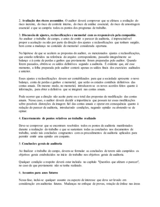 2. Avaliação dos riscos assumidos. O auditor deverá comprovar que se efetuou a avaliação do
risco inerente, do risco de controle interno, do risco de análise essencial, do risco de amostragem
essencial e que se cumpriu todos os pontos dos programas de trabalho.
3. Discussão de ajustes, reclassificações e memorial com os responsáveis pela companhia.
Ao analisar o trabalho de campo, e antes de emitir o parecer de auditoria, é imprescindível
propor a aceitação ou não por parte da direção dos ajustes e reclassificações que tenham surgido,
bem como a mudança no conteúdo do memorial considerada oportuna.
Na hipótese de que se aceitem as propostas do auditor, os mencionados ajustes e reclassificações,
que estarão refletidos na referência do arquivo correspondente, passarão integralmente ao
balanço e à conta de perdas e ganhos que previamente foram preparadas pelo auditor. Quando
forem passados, obtêm-se os saldos definitivos segundo a auditoria. É evidente que, até esse
momento, a folha preparada pelo auditor conterá apenas os saldos finais dos exercícios auditados
e anterior.
Esses ajustes e reclassificações devem ser contabilizados para que a sociedade apresente o novo
balanço, conta de perdas e ganhos e memorial, que serão os estados contábeis definitivos das
contas anuais. Do mesmo modo, no memorial, introduzem-se os novos acordos feitos quanto à
informação, para obter a definitiva que se integrará nas contas anuais.
Pode ocorrer que a direção não aceite parte ou o total das propostas de modificação das contas
anuais. Nesse caso, o auditor deverá decidir a importância que possam ter essas modificações
sobre possíveis distorções da imagem fiel das contas anuais e operar em consequência quanto à
redação do parecer de auditoria, introduzindo condições, negando opinião ou abstendo-se de
opinar.
4. Encerramento de pontos relativos ao trabalho realizado
Deve-se comprovar que se encontram resolvidos todos os pontos de auditoria manifestados
durante a realização do trabalho e que se sustentam todas as conclusões nos documentos de
trabalho, sendo tais conclusões congruentes com os procedimentos de auditoria aplicados para
permitir emitir uma opinião em conjunto.
5. Conclusões gerais de auditoria
Ao finalizar o trabalho de campo, devem-se formular as conclusões de terem sido cumpridos os
objetivos gerais estabelecidos no início do trabalho nos objetivos gerais de auditoria.
Qualquer condição a respeito deverá estar incluída no capítulo "Questões que afetam o parecer",
no caso de que previamente não se tenha realizado.
6. Assuntos para anos futuros
Nessa fase, inclui-se qualquer assunto ou aspecto de interesse que deva ser levado em
consideração em auditorias futuras. Mudanças no enfoque de provas, rotação de ênfase nas áreas
 