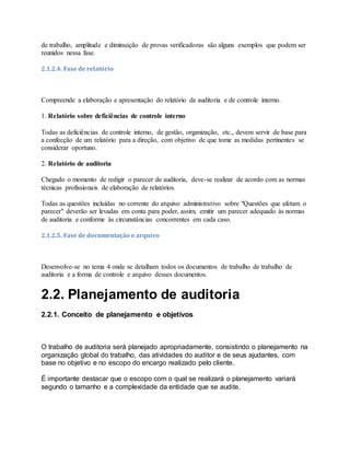 de trabalho, amplitude e diminuição de provas verificadoras são alguns exemplos que podem ser
reunidos nessa fase.
2.1.2.4. Fase de relatório
Compreende a elaboração e apresentação do relatório de auditoria e de controle interno.
1. Relatório sobre deficiências de controle interno
Todas as deficiências de controle interno, de gestão, organização, etc., devem servir de base para
a confecção de um relatório para a direção, com objetivo de que tome as medidas pertinentes se
considerar oportuno.
2. Relatório de auditoria
Chegado o momento de redigir o parecer de auditoria, deve-se realizar de acordo com as normas
técnicas profissionais de elaboração de relatórios.
Todas as questões incluídas no corrente do arquivo administrativo sobre "Questões que afetam o
parecer" deverão ser levadas em conta para poder, assim, emitir um parecer adequado às normas
de auditoria e conforme às circunstâncias concorrentes em cada caso.
2.1.2.5. Fase de documentação e arquivo
Desenvolve-se no tema 4 onde se detalham todos os documentos de trabalho de trabalho de
auditoria e a forma de controle e arquivo desses documentos.
2.2. Planejamento de auditoria
2.2.1. Conceito de planejamento e objetivos
O trabalho de auditoria será planejado apropriadamente, consistindo o planejamento na
organização global do trabalho, das atividades do auditor e de seus ajudantes, com
base no objetivo e no escopo do encargo realizado pelo cliente.
É importante destacar que o escopo com o qual se realizará o planejamento variará
segundo o tamanho e a complexidade da entidade que se audite.
 