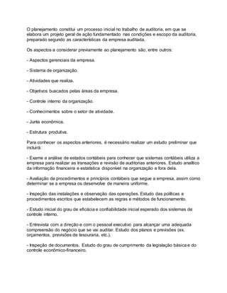 O planejamento constitui um processo inicial no trabalho de auditoria, em que se
elabora um projeto geral de ação fundamentado nas condições e escopo da auditoria,
preparado segundo as características da empresa auditada.
Os aspectos a considerar previamente ao planejamento são, entre outros:
- Aspectos gerenciais da empresa.
- Sistema de organização.
- Atividades que realiza.
- Objetivos buscados pelas áreas da empresa.
- Controle interno da organização.
- Conhecimentos sobre o setor de atividade.
- Junta econômica.
- Estrutura produtiva.
Para conhecer os aspectos anteriores, é necessário realizar um estudo preliminar que
incluirá:
- Exame e análise de estados contábeis para conhecer que sistemas contábeis utiliza a
empresa para realizar as transações e revisão de auditorias anteriores. Estudo analítico
da informação financeira e estatística disponível na organização e fora dela.
- Avaliação de procedimentos e princípios contábeis que segue a empresa, assim como
determinar se a empresa os desenvolve de maneira uniforme.
- Inspeção das instalações e observação das operações. Estudo das políticas e
procedimentos escritos que estabelecem as regras e métodos de funcionamento.
- Estudo inicial do grau de eficácia e confiabilidade inicial esperado dos sistemas de
controle interno.
- Entrevista com a direção e com o pessoal executivo para alcançar uma adequada
compreensão do negócio que se vai auditar. Estudo dos planos e previsões (ex.
orçamentos, previsões de tesouraria, etc.).
- Inspeção de documentos. Estudo do grau de cumprimento da legislação básica e do
controle econômico-financeiro.
 
