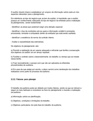 O auditor deverá dispor e estabelecer um arquivo de informação sobre cada um dos
aspectos relevantes para o planejamento.
Em referência ao tipo de negócio que se tem de auditar, é importante que o auditor
possua um conhecimento adequado do tipo de negócio da entidade para a realização
do planejamento, sendo fundamental:
- Identificar as áreas que poderiam exigir uma atenção especial.
- Identificar o tipo de condições sob as quais a informação contábil é produzida,
processada, revisada e computada dentro da entidade que está sendo auditada.
- Identificar a existência de norma de controle interno.
- Avaliar a razoabilidade das estimativas.
Os objetivos do planejamento são:
a) Permitir a realização de um exame adequado e eficiente que facilite a consecução
dos objetivos do auditor em um tempo razoável.
b) Facilitar o controle sobre o desenvolvimento do trabalho e o tempo que se investe
nessa tarefa.
c) Fixar racionalmente o escopo com que vão ser aplicados os diferentes
procedimentos de auditoria.
d) Em caso de que esteja por escrito, o plano servirá como declaração dos trabalhos
realizados como parte do processo de auditoria.
2.2.2. Fatores para planejar
O trabalho de auditoria pode ser afetado por muitos fatores, sendo os que se indicam a
seguir os mais habituais a considerar na hora do planejamento e durante a realização
da auditoria:
a) Informação prévia ao planificação.
b) Objetivos, condições e limitações do trabalho.
c) Objetivos particulares de cada fase do trabalho de auditoria.
 