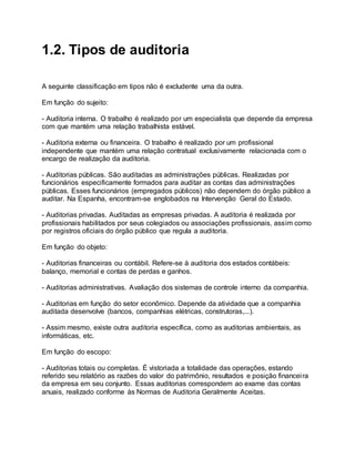 1.2. Tipos de auditoria
A seguinte classificação em tipos não é excludente uma da outra.
Em função do sujeito:
- Auditoria interna. O trabalho é realizado por um especialista que depende da empresa
com que mantém uma relação trabalhista estável.
- Auditoria externa ou financeira. O trabalho é realizado por um profissional
independente que mantém uma relação contratual exclusivamente relacionada com o
encargo de realização da auditoria.
- Auditorias públicas. São auditadas as administrações públicas. Realizadas por
funcionários especificamente formados para auditar as contas das administrações
públicas. Esses funcionários (empregados públicos) não dependem do órgão público a
auditar. Na Espanha, encontram-se englobados na Intervenção Geral do Estado.
- Auditorias privadas. Auditadas as empresas privadas. A auditoria é realizada por
profissionais habilitados por seus colegiados ou associações profissionais, assim como
por registros oficiais do órgão público que regula a auditoria.
Em função do objeto:
- Auditorias financeiras ou contábil. Refere-se à auditoria dos estados contábeis:
balanço, memorial e contas de perdas e ganhos.
- Auditorias administrativas. Avaliação dos sistemas de controle interno da companhia.
- Auditorias em função do setor econômico. Depende da atividade que a companhia
auditada desenvolve (bancos, companhias elétricas, construtoras,...).
- Assim mesmo, existe outra auditoria específica, como as auditorias ambientais, as
informáticas, etc.
Em função do escopo:
- Auditorias totais ou completas. É vistoriada a totalidade das operações, estando
referido seu relatório as razões do valor do patrimônio, resultados e posição financeira
da empresa em seu conjunto. Essas auditorias correspondem ao exame das contas
anuais, realizado conforme às Normas de Auditoria Geralmente Aceitas.
 