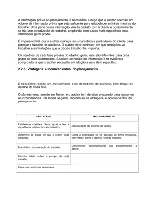 A informação prévia ao planejamento é necessária e exige que o auditor acumule um
volume de informação prévia que seja suficiente para estabelecer as linhas mestras do
trabalho. Uma parte dessa informação virá do contato com o cliente e posteriormente
se irá, com a realização do trabalho, ampliando com dados mais específicos essa
informação geral prévia.
É imprescindível que o auditor conheça as circunstâncias particulares do cliente para
planejar o trabalho de auditoria. O auditor deve conhecer em que condições vai
trabalhar e as limitações que o próprio trabalho lhe imponha.
Os objetivos de cada fase provêm do objetivo geral, mas são diferentes para cada
grupo de itens examinados. Baseiam-se no tipo de informação e na evidência
comprovatória que o auditor necessita em relação a esse item específico.
2.2.3. Vantagens e inconvenientes do planejamento
É necessário realizar um planejamento geral do trabalho de auditoria, sem chegar ao
detalhe de cada fase.
O planejamento tem de ser flexível e o auditor tem de estar preparado para ajustar-se
às circunstâncias. Na tabela seguinte, indicam-se as vantagens e inconvenientes do
planejamento.
VANTAGENS INCONVENIENTES
Estabelecer objetivos claros ajuda a fixar a
importância relativa de cada trabalho.
Mecanização do sistema de tarefas.
Determina as áreas em que o cliente pode
colaborar.
Limita a criatividade se for aplicada de forma mecânica,
sem refletir sobre o objetivo final do trabalho.
Possibilita a coordenação do trabalho.
Crescimento desproporcional dos procedimentos a
aplicar.
Permite refletir sobre o escopo de cada
trabalho.
Base para auditorias posteriores.
 