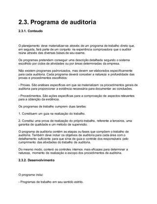 2.3. Programa de auditoria
2.3.1. Conteudo
O planejamento deve materializar-se através de um programa de trabalho direto que,
em seguida, fará parte de um conjunto na experiência comprovadora que o auditor
reúna através das diversas bases de seu exame.
Os programas pretendem conseguir uma descrição detalhada segundo o sistema
escolhido por ciclos de atividades ou por áreas determinadas da empresa.
Não existem programas padronizados, mas devem ser elaborados especificamente
para cada auditoria. Cada programa deverá conceber a natureza e profundidade das
provas e procedimentos escolhidos:
- Provas. São análises específicas em que se materializam os procedimentos gerais de
auditoria para proporcionar a evidência necessária para documentar as conclusões.
- Procedimentos. São ações específicas para a comprovação de aspectos relevantes
para a obtenção da evidência.
Os programas de trabalho cumprem duas tarefas:
1. Constituem um guia na realização do trabalho.
2. Constitui uma prova de realização do próprio trabalho, referente a terceiros, uma
garantia de qualidade e um método de supervisão.
O programa de auditoria contém as etapas ou fases que compõem o trabalho de
auditoria. Também deve incluir os objetivos de auditoria para cada área com o
detalhamento suficiente para que sirva de guia e controle dos responsáveis pelo
cumprimento das atividades do trabalho de auditoria.
Do mesmo modo, conterá os controles internos mais eficazes para determinar a
natureza, momento de realização e escopo dos procedimentos de auditoria.
2.3.2. Desenvolvimento
O programa inclui:
- Programas de trabalho em seu sentido estrito.
 