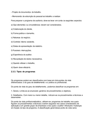 - Projeto de documentos de trabalho.
- Memorando de adscrição do pessoal ao trabalho a realizar.
Para preparar o programa de auditoria, deve-se levar em conta os seguintes aspectos:
a) Que elementos ou circunstâncias devem ser considerados.
a) Colaboração do cliente.
b) Forma jurídica e tamanho.
c) Natureza do negócio.
d) Controle interno existente.
e) Datas de apresentação de relatório.
f) Possíveis interrupções.
g) Experiência do auditor.
b) Recopilação de dados necessários.
c) Quando efetuar o trabalho.
d) Quem deve efetuá-lo.
2.3.3. Tipos de programas
Os programas podem ser classificados com base em dois pontos de vista
diferenciados: o do grau de detalhamento e o prático ou profissional.
Do ponto de vista do grau de detalhamento, podemos classificar os programas em:
1. Gerais. Limita-se ao enunciado genérico de procedimentos e objetivos.
2. Detalhados. Com maior ou menor detalhe, indicam-se os procedimentos e técnicas a
desenvolver.
Do ponto de vista profissional/prático, utilizam-se programas de trabalho nos quais
figuram os procedimentos e técnicas a serem seguidos nos casos considerados de
aplicação a um grande grupo de empresas e nos quais o auditor introduzirá mudanças
em função do tipo de programa. A classificação geral desse ponto de vista seria:
 