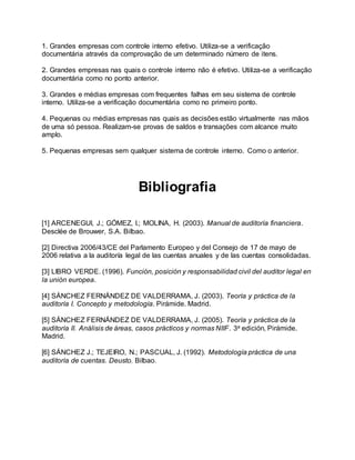 1. Grandes empresas com controle interno efetivo. Utiliza-se a verificação
documentária através da comprovação de um determinado número de itens.
2. Grandes empresas nas quais o controle interno não é efetivo. Utiliza-se a verificação
documentária como no ponto anterior.
3. Grandes e médias empresas com frequentes falhas em seu sistema de controle
interno. Utiliza-se a verificação documentária como no primeiro ponto.
4. Pequenas ou médias empresas nas quais as decisões estão virtualmente nas mãos
de uma só pessoa. Realizam-se provas de saldos e transações com alcance muito
amplo.
5. Pequenas empresas sem qualquer sistema de controle interno. Como o anterior.
Bibliografia
[1] ARCENEGUI, J.; GÓMEZ, I.; MOLINA, H. (2003). Manual de auditoría financiera.
Desclée de Brouwer, S.A. Bilbao.
[2] Directiva 2006/43/CE del Parlamento Europeo y del Consejo de 17 de mayo de
2006 relativa a la auditoría legal de las cuentas anuales y de las cuentas consolidadas.
[3] LIBRO VERDE. (1996). Función, posición y responsabilidad civil del auditor legal en
la unión europea.
[4] SÁNCHEZ FERNÁNDEZ DE VALDERRAMA, J. (2003). Teoría y práctica de la
auditoría I. Concepto y metodología. Pirámide. Madrid.
[5] SÁNCHEZ FERNÁNDEZ DE VALDERRAMA, J. (2005). Teoría y práctica de la
auditoría II. Análisis de áreas, casos prácticos y normas NIIF. 3a edición, Pirámide.
Madrid.
[6] SÁNCHEZ J.; TEJEIRO, N.; PASCUAL, J. (1992). Metodología práctica de una
auditoría de cuentas. Deusto. Bilbao.
 