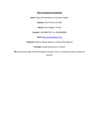 NÃO TE ESQUEÇA DE AGRADECER
Nome: Sérgio Alfredo Macore ou Helldriver Rapper
Nascido: 22 de Fevereiro de 1992
Natural: Cabo Delgado – Pemba
Contacto: +258 826677547 ou +258 846458829
Email: Sergio.macore@gamil.com
Facebook: Helldriver Rapper Rapper ou Sergio Alfredo Macore
Formação: Gestão de Empresas e Finanças
NB: Se precisar de algo, não tenha vergonha de pedir, estou a sua disposicao para te ajudar,me
contacte.
 