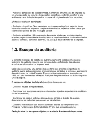 - Auditorias parciais ou de escopo limitado. Centram-se em uma área da empresa ou
em uma operação ou conjunto de operações específicas, podendo-se referir a uma
análise com uma limitação temporária ou espacial, originando relatórios especiais.
Em função da origem do mandato:
- Auditorias obrigatórias. Têm sua origem em uma norma legal que exige de forma
imperativa quando as empresas cumprem determinados requisitos ou nos casos que
sejam consequência de uma resolução judicial.
- Auditorias voluntárias. São contratadas livremente, ainda que, em determinadas
ocasiões, sejam consequência dos disposto nos próprios estatutos ou de determinados
acordos: contratos, convênios coletivos, etc. aos que deve submeter-se a empresa.
1.3. Escopo da auditoria
O conceito de escopo do trabalho do auditor adquire uma especial dimensão no
fenômeno da auditoria moderna pela complexidade e sofisticação das relações
econômicas e financeiras da empresa atual.
Essa situação originou uma conscientização tanto das próprias companhias de
auditoria quanto pelos organismos profissionais que controlam a profissão, assim como
das autoridades da União Europeia. Essa conscientização originou a redação, em
1996, do Livro Verde sobre a Função, Posição e Responsabilidade do Auditor Legal na
União Europeia.
O escopo ou objetivo tradicional da auditoria baseou-se em:
- Descobrir fraudes e irregularidades.
- Comprovar que a empresa cumpre as disposições vigentes (especialmente contábeis,
fiscais e comerciais).
- Comprovar se existem sistemas adequados de controle e direção do negócio,
determinando as melhorias que possam ser introduzidas.
- Garantir a razoabilidade dos estados contábeis através do cumprimento dos
Princípios Fundamentais de Contabilidade (PFC) e sua aplicação uniforme.
Evolução atual do escopo ou objetivo da auditoria. Pontos mais importantes:
 