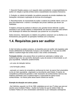 1. Descobrir fraudes passou a um segundo plano aumentando a responsabilidade do
auditor em relação à opinião emitida sobre a razoabilidade dos estados financeiros.
2. Evolução no método de trabalho da auditoria passando da revisão detalhada das
transações individuais à aplicação de técnicas de amostragem.
3. Reconhecimento da necessidade de avaliar o sistema de controle interno como um
guia para determinar o número e orientação das provas seletivas que devem ser
realizadas.
O objetivo principal da auditoria é oferecer uma garantia formal referente a ações
passadas e uma opinião objetiva e independente aos terceiros para que estes tenham
uma declaração da defesa dos interesses que possam ter na companhia.
Outros terceiros, interessados no relatório de auditoria costumam ser os clientes e os
fornecedores para garantir as operações mantidas com a empresa.
1.4. Requisitos para ser auditor
A nível de todos os países europeus, os requisitos para ser auditor são regulados pela
Diretriz 2006/43/CE do Parlamento Europeu e do Conselho de 17 de maio de 2006
relativa à auditoria legal das contas anuais e das contas consolidadas.
Formação mínima: uma pessoa física só poderá ser autorizada a realizar uma
auditoria legal uma vez que tenha alcançado o grau de acesso à Universidade ou um
grau equivalente, realizando posteriormente:
- um curso de instrução teórica;
- uma formação prática;
- aprovado um exame de competência profissional do nível de exame final universitário
ou de um nível equivalente, organizado ou reconhecido pelo Estado. O exame de
competência profissional garantirá o nível necessário de conhecimentos teóricos das
matérias pertinentes para a auditoria legal e a capacidade de aplicar esses
conhecimentos. Ao menos parte desse exame deverá ser escrito.
Exemplo de situação em outros países
- Na Colômbia, segundo Lei 43 de 1990, estabelece-se em seu 3º artigo que para ser
inscrito como Contador Público - Auditor de Contas há que ter obtido o título de
Contador Público em uma universidade colombiana ou por instituições estrangeiras
 