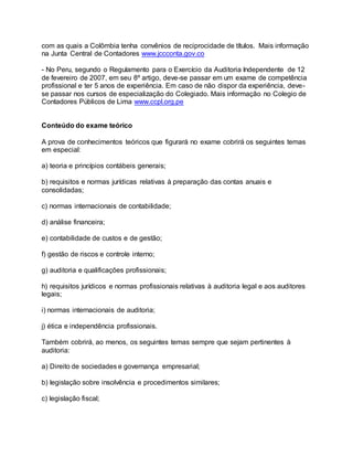 com as quais a Colômbia tenha convênios de reciprocidade de títulos. Mais informação
na Junta Central de Contadores www.jccconta.gov.co
- No Peru, segundo o Regulamento para o Exercício da Auditoria Independente de 12
de fevereiro de 2007, em seu 8º artigo, deve-se passar em um exame de competência
profissional e ter 5 anos de experiência. Em caso de não dispor da experiência, deve-
se passar nos cursos de especialização do Colegiado. Mais informação no Colegio de
Contadores Públicos de Lima www.ccpl.org.pe
Conteúdo do exame teórico
A prova de conhecimentos teóricos que figurará no exame cobrirá os seguintes temas
em especial:
a) teoria e princípios contábeis generais;
b) requisitos e normas jurídicas relativas à preparação das contas anuais e
consolidadas;
c) normas internacionais de contabilidade;
d) análise financeira;
e) contabilidade de custos e de gestão;
f) gestão de riscos e controle interno;
g) auditoria e qualificações profissionais;
h) requisitos jurídicos e normas profissionais relativas à auditoria legal e aos auditores
legais;
i) normas internacionais de auditoria;
j) ética e independência profissionais.
Também cobrirá, ao menos, os seguintes temas sempre que sejam pertinentes à
auditoria:
a) Direito de sociedades e governança empresarial;
b) legislação sobre insolvência e procedimentos similares;
c) legislação fiscal;
 
