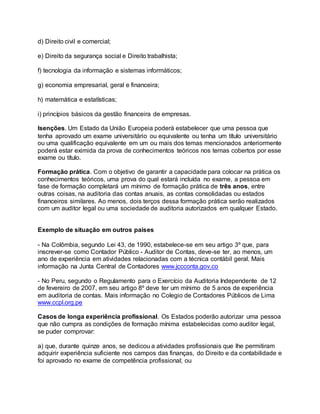 d) Direito civil e comercial;
e) Direito da segurança social e Direito trabalhista;
f) tecnologia da informação e sistemas informáticos;
g) economia empresarial, geral e financeira;
h) matemática e estatísticas;
i) princípios básicos da gestão financeira de empresas.
Isenções. Um Estado da União Europeia poderá estabelecer que uma pessoa que
tenha aprovado um exame universitário ou equivalente ou tenha um título universitário
ou uma qualificação equivalente em um ou mais dos temas mencionados anteriormente
poderá estar eximida da prova de conhecimentos teóricos nos temas cobertos por esse
exame ou título.
Formação prática. Com o objetivo de garantir a capacidade para colocar na prática os
conhecimentos teóricos, uma prova do qual estará incluída no exame, a pessoa em
fase de formação completará um mínimo de formação prática de três anos, entre
outras coisas, na auditoria das contas anuais, as contas consolidadas ou estados
financeiros similares. Ao menos, dois terços dessa formação prática serão realizados
com um auditor legal ou uma sociedade de auditoria autorizados em qualquer Estado.
Exemplo de situação em outros países
- Na Colômbia, segundo Lei 43, de 1990, estabelece-se em seu artigo 3º que, para
inscrever-se como Contador Público - Auditor de Contas, deve-se ter, ao menos, um
ano de experiência em atividades relacionadas com a técnica contábil geral. Mais
informação na Junta Central de Contadores www.jccconta.gov.co
- No Peru, segundo o Regulamento para o Exercício da Auditoria Independente de 12
de fevereiro de 2007, em seu artigo 8º deve ter um mínimo de 5 anos de experiência
em auditoria de contas. Mais informação no Colegio de Contadores Públicos de Lima
www.ccpl.org.pe
Casos de longa experiência profissional. Os Estados poderão autorizar uma pessoa
que não cumpra as condições de formação mínima estabelecidas como auditor legal,
se puder comprovar:
a) que, durante quinze anos, se dedicou a atividades profissionais que lhe permitiram
adquirir experiência suficiente nos campos das finanças, do Direito e da contabilidade e
foi aprovado no exame de competência profissional; ou
 