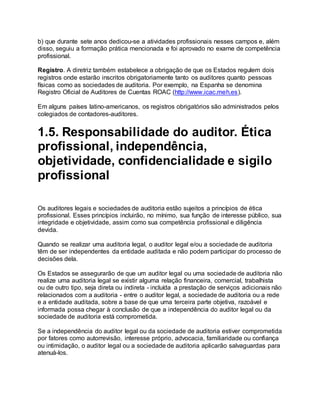 b) que durante sete anos dedicou-se a atividades profissionais nesses campos e, além
disso, seguiu a formação prática mencionada e foi aprovado no exame de competência
profissional.
Registro. A diretriz também estabelece a obrigação de que os Estados regulem dois
registros onde estarão inscritos obrigatoriamente tanto os auditores quanto pessoas
físicas como as sociedades de auditoria. Por exemplo, na Espanha se denomina
Registro Oficial de Auditores de Cuentas ROAC (http://www.icac.meh.es).
Em alguns países latino-americanos, os registros obrigatórios são administrados pelos
colegiados de contadores-auditores.
1.5. Responsabilidade do auditor. Ética
profissional, independência,
objetividade, confidencialidade e sigilo
profissional
Os auditores legais e sociedades de auditoria estão sujeitos a princípios de ética
profissional. Esses princípios incluirão, no mínimo, sua função de interesse público, sua
integridade e objetividade, assim como sua competência profissional e diligência
devida.
Quando se realizar uma auditoria legal, o auditor legal e/ou a sociedade de auditoria
têm de ser independentes da entidade auditada e não podem participar do processo de
decisões dela.
Os Estados se assegurarão de que um auditor legal ou uma sociedade de auditoria não
realize uma auditoria legal se existir alguma relação financeira, comercial, trabalhista
ou de outro tipo, seja direta ou indireta - incluída a prestação de serviços adicionais não
relacionados com a auditoria - entre o auditor legal, a sociedade de auditoria ou a rede
e a entidade auditada, sobre a base de que uma terceira parte objetiva, razoável e
informada possa chegar à conclusão de que a independência do auditor legal ou da
sociedade de auditoria está comprometida.
Se a independência do auditor legal ou da sociedade de auditoria estiver comprometida
por fatores como autorrevisão, interesse próprio, advocacia, familiaridade ou confiança
ou intimidação, o auditor legal ou a sociedade de auditoria aplicarão salvaguardas para
atenuá-los.
 