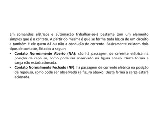 Em comandos elétricos e automação trabalhar-se-á bastante com um elemento
simples que é o contato. A partir do mesmo é que se forma toda lógica de um circuito
e também é ele quem dá ou não a condução de corrente. Basicamente existem dois
tipos de contatos, listados a seguir:
• Contato Normalmente Aberto (NA): não há passagem de corrente elétrica na
posição de repouso, como pode ser observado na figura abaixo. Desta forma a
carga não estará acionada.
• Contato Normalmente Fechado (NF): há passagem de corrente elétrica na posição
de repouso, como pode ser observado na figura abaixo. Desta forma a carga estará
acionada.
 