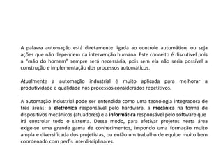 A palavra automação está diretamente ligada ao controle automático, ou seja
ações que não dependem da intervenção humana. Este conceito é discutível pois
a “mão do homem” sempre será necessária, pois sem ela não seria possível a
construção e implementação dos processos automáticos.
Atualmente a automação industrial é muito aplicada para melhorar a
produtividade e qualidade nos processos considerados repetitivos.
A automação industrial pode ser entendida como uma tecnologia integradora de
três áreas: a eletrônica responsável pelo hardware, a mecânica na forma de
dispositivos mecânicos (atuadores) e a informática responsável pelo software que
irá controlar todo o sistema. Desse modo, para efetivar projetos nesta área
exige-se uma grande gama de conhecimentos, impondo uma formação muito
ampla e diversificada dos projetistas, ou então um trabalho de equipe muito bem
coordenado com perfis interdisciplinares.
 