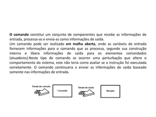 O comando constitui um conjunto de componentes que recebe as informações de
entrada, processa-as e envia-as como informações de saída.
Um comando pode ser realizado em malha aberta, onde as variáveis de entrada
fornecem informações para o comando que as processa, segundo sua construção
interna e libera informações de saída para os elementos comandados
(atuadores).Neste tipo de comando se ocorrer uma perturbação que altere o
comportamento do sistema, este não teria como avaliar se a instrução foi executada
corretamente. O comando continuaria a enviar as informações de saída baseado
somente nas informações de entrada.
 