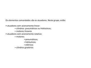 Os elementos comandados são os atuadores. Neste grupo, estão:
• atuadores com acionamento linear:
– cilindros: pneumáticos ou hidráulicos;
– motores lineares
• atuadores com acionamento rotativo:
– motores:
∗ pneumáticos;
∗ hidráulicos;
∗ elétricos
– cilindros giratórios
 
