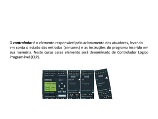 O controlador é o elemento responsável pelo acionamento dos atuadores, levando
em conta o estado das entradas (sensores) e as instruções do programa inserido em
sua memória. Neste curso esses elemento será denominado de Controlador Lógico
Programável (CLP).
 
