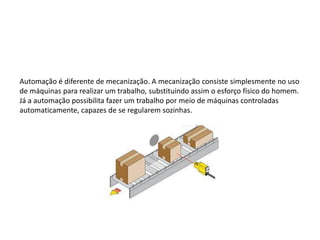 Automação é diferente de mecanização. A mecanização consiste simplesmente no uso
de máquinas para realizar um trabalho, substituindo assim o esforço físico do homem.
Já a automação possibilita fazer um trabalho por meio de máquinas controladas
automaticamente, capazes de se regularem sozinhas.
 