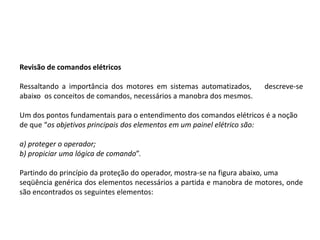 Revisão de comandos elétricos

Ressaltando a importância dos motores em sistemas automatizados,      descreve-se
abaixo os conceitos de comandos, necessários a manobra dos mesmos.

Um dos pontos fundamentais para o entendimento dos comandos elétricos é a noção
de que “os objetivos principais dos elementos em um painel elétrico são:

a) proteger o operador;
b) propiciar uma lógica de comando”.

Partindo do princípio da proteção do operador, mostra-se na figura abaixo, uma
seqüência genérica dos elementos necessários a partida e manobra de motores, onde
são encontrados os seguintes elementos:
 
